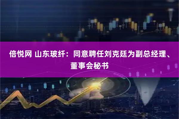 倍悦网 山东玻纤：同意聘任刘克廷为副总经理、董事会秘书