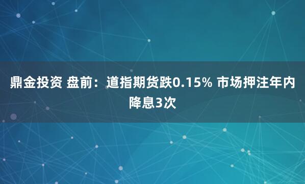 鼎金投资 盘前：道指期货跌0.15% 市场押注年内降息3次