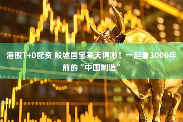 港股T+0配资 殷墟国宝来天博啦！一起看3000年前的“中国制造”