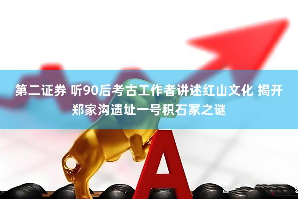 第二证券 听90后考古工作者讲述红山文化 揭开郑家沟遗址一号积石冢之谜