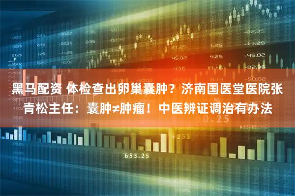 黑马配资 体检查出卵巢囊肿？济南国医堂医院张青松主任：囊肿≠肿瘤！中医辨证调治有办法