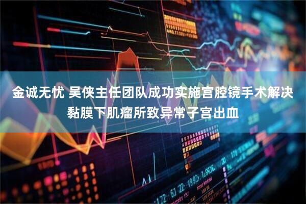 金诚无忧 吴侠主任团队成功实施宫腔镜手术解决黏膜下肌瘤所致异常子宫出血
