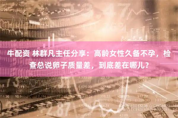牛配资 林群凡主任分享：高龄女性久备不孕，检查总说卵子质量差，到底差在哪儿？