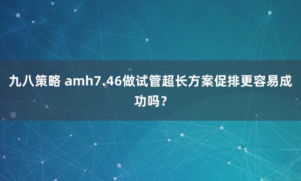 九八策略 amh7.46做试管超长方案促排更容易成功吗？