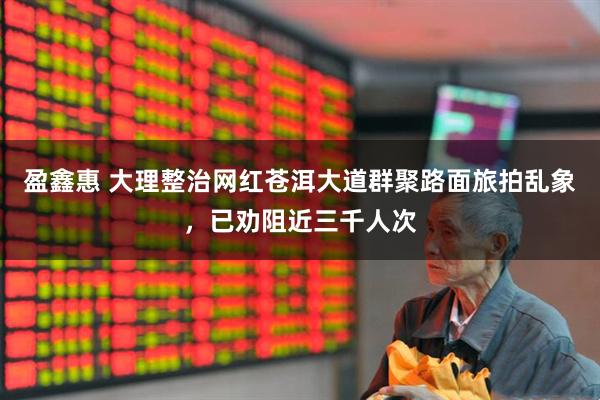 盈鑫惠 大理整治网红苍洱大道群聚路面旅拍乱象，已劝阻近三千人次
