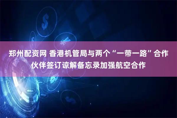 郑州配资网 香港机管局与两个“一带一路”合作伙伴签订谅解备忘录加强航空合作