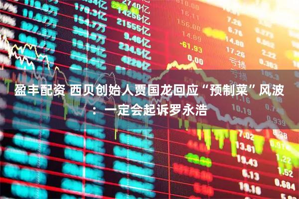 盈丰配资 西贝创始人贾国龙回应“预制菜”风波：一定会起诉罗永浩