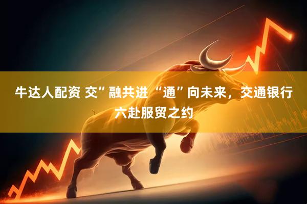 牛达人配资 交”融共进 “通”向未来，交通银行六赴服贸之约