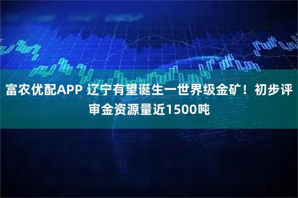 富农优配APP 辽宁有望诞生一世界级金矿！初步评审金资源量近1500吨