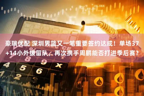 豪瑞优配 深圳男篮又一笔重要签约达成！单场37+14小外援留队，再次携手周鹏能否打进季后赛？
