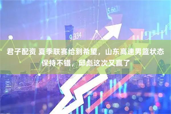 君子配资 夏季联赛给到希望，山东高速男篮状态保持不错，邱彪这次又赢了