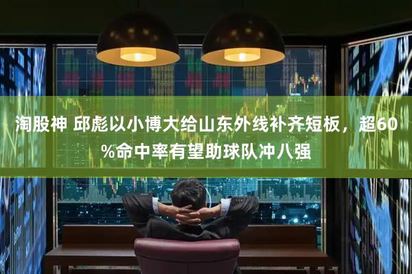 淘股神 邱彪以小博大给山东外线补齐短板，超60%命中率有望助球队冲八强