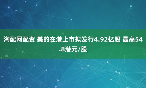 淘配网配资 美的在港上市拟发行4.92亿股 最高54.8港元/股