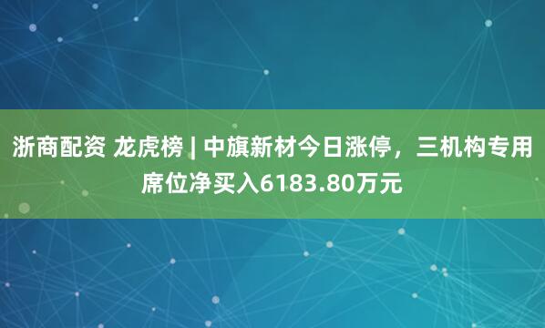 浙商配资 龙虎榜 | 中旗新材今日涨停，三机构专用席位净买入6183.80万元
