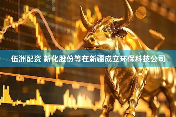 伍洲配资 新化股份等在新疆成立环保科技公司