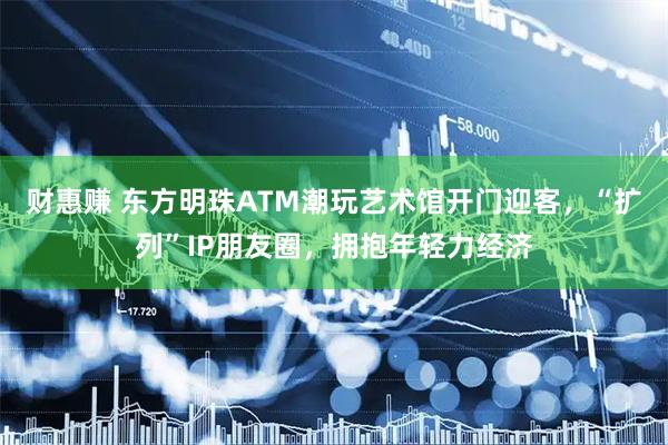 财惠赚 东方明珠ATM潮玩艺术馆开门迎客，“扩列”IP朋友圈，拥抱年轻力经济