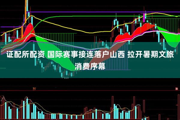 证配所配资 国际赛事接连落户山西 拉开暑期文旅消费序幕