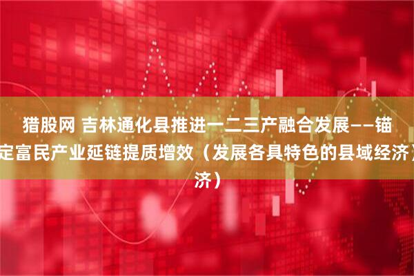 猎股网 吉林通化县推进一二三产融合发展——锚定富民产业延链提质增效（发展各具特色的县域经济）