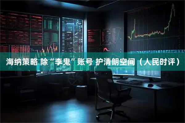 海纳策略 除“李鬼”账号 护清朗空间（人民时评）