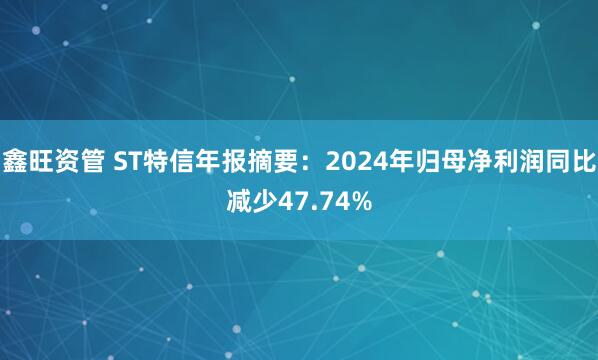 鑫旺资管 ST特信年报摘要：2024年归母净利润同比减少47.74%