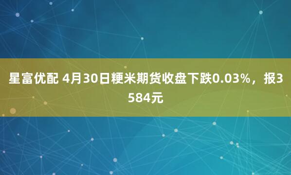 星富优配 4月30日粳米期货收盘下跌0.03%，报3584元