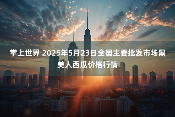 掌上世界 2025年5月23日全国主要批发市场黑美人西瓜价格行情