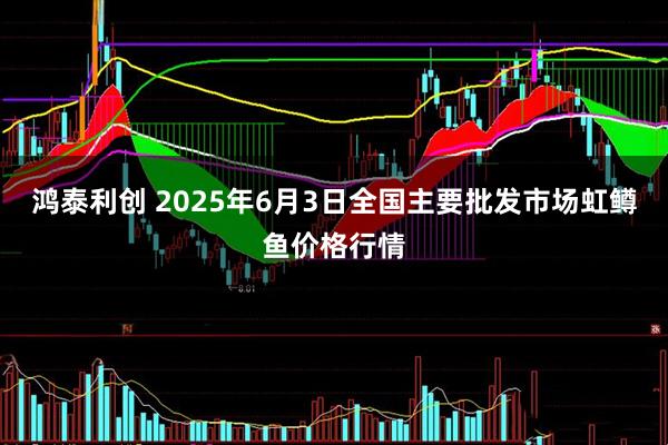 鸿泰利创 2025年6月3日全国主要批发市场虹鳟鱼价格行情