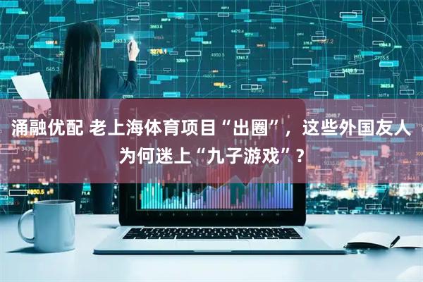 涌融优配 老上海体育项目“出圈”，这些外国友人为何迷上“九子游戏”？