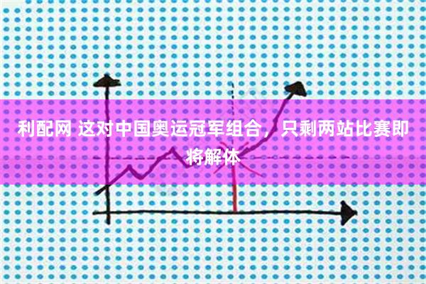 利配网 这对中国奥运冠军组合，只剩两站比赛即将解体