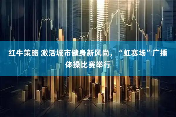 红牛策略 激活城市健身新风尚，“虹赛场”广播体操比赛举行