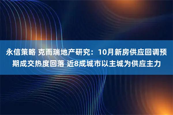 永信策略 克而瑞地产研究：10月新房供应回调预期成交热度回落 近8成城市以主城为供应主力