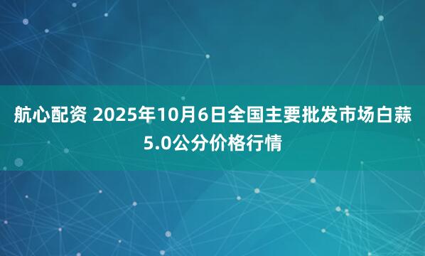 航心配资 2025年10月6日全国主要批发市场白蒜5.0公分价格行情