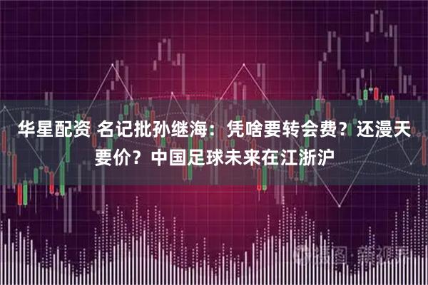 华星配资 名记批孙继海:凭啥要转会费?还漫天要价?中国足球未来在江浙沪