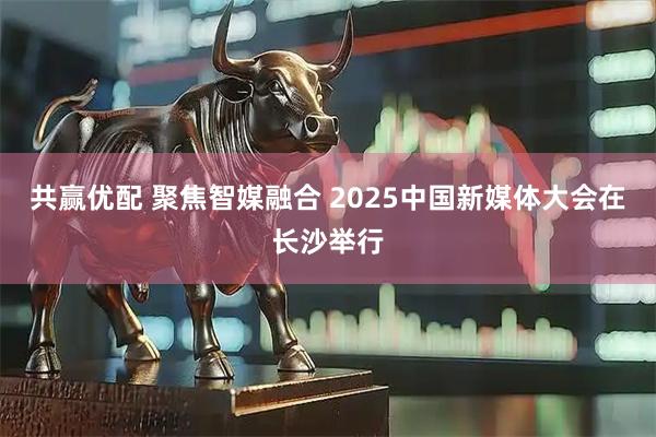 共赢优配 聚焦智媒融合 2025中国新媒体大会在长沙举行