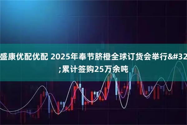 盛康优配优配 2025年奉节脐橙全球订货会举行 累计签购25万余吨