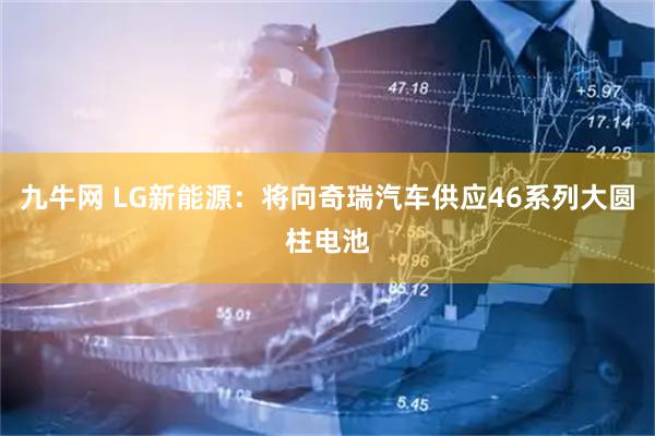 九牛网 LG新能源：将向奇瑞汽车供应46系列大圆柱电池