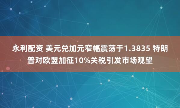 永利配资 美元兑加元窄幅震荡于1.3835 特朗普对欧盟加征10%关税引发市场观望