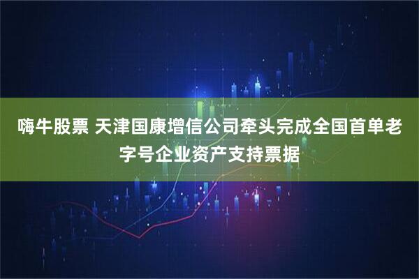 嗨牛股票 天津国康增信公司牵头完成全国首单老字号企业资产支持票据