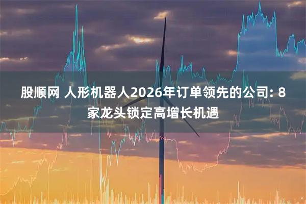 股顺网 人形机器人2026年订单领先的公司: 8家龙头锁定高增长机遇