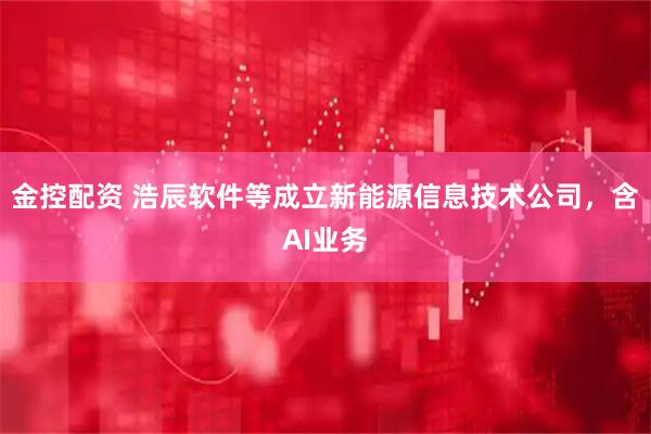 金控配资 浩辰软件等成立新能源信息技术公司，含AI业务