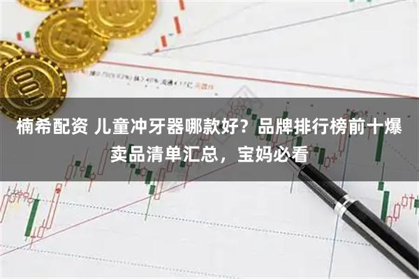楠希配资 儿童冲牙器哪款好？品牌排行榜前十爆卖品清单汇总，宝妈必看