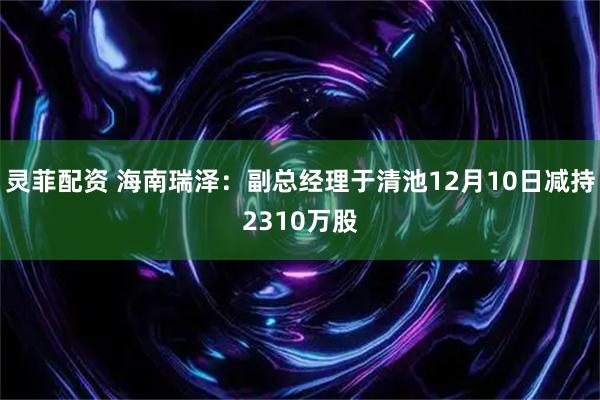 灵菲配资 海南瑞泽：副总经理于清池12月10日减持2310万股