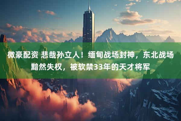 微豪配资 悲哉孙立人！缅甸战场封神，东北战场黯然失权，被软禁33年的天才将军