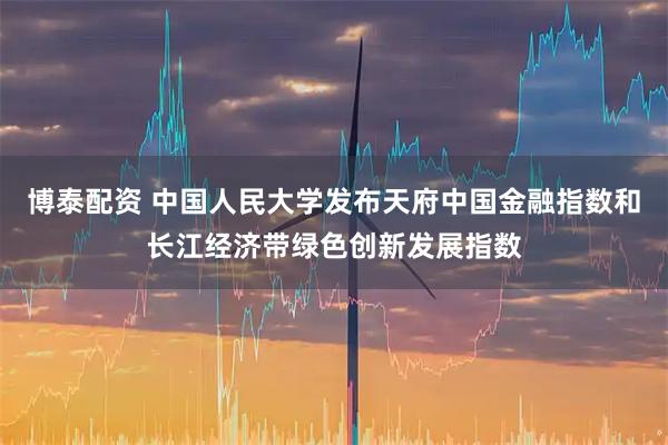 博泰配资 中国人民大学发布天府中国金融指数和长江经济带绿色创新发展指数
