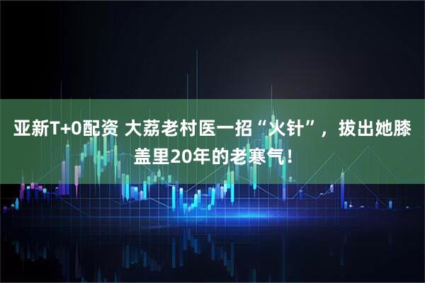 亚新T+0配资 大荔老村医一招“火针”，拔出她膝盖里20年的老寒气！