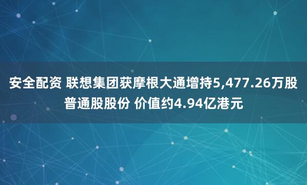 安全配资 联想集团获摩根大通增持5,477.26万股普通股股份 价值约4.94亿港元