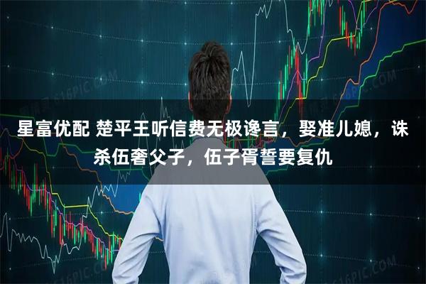 星富优配 楚平王听信费无极谗言，娶准儿媳，诛杀伍奢父子，伍子胥誓要复仇