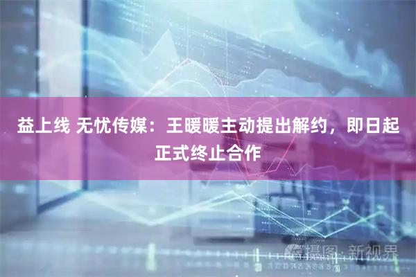 益上线 无忧传媒：王暖暖主动提出解约，即日起正式终止合作