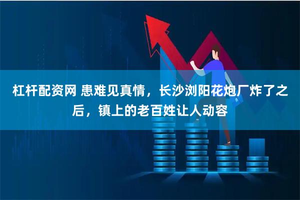 杠杆配资网 患难见真情，长沙浏阳花炮厂炸了之后，镇上的老百姓让人动容