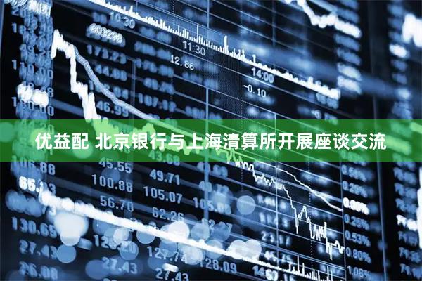 优益配 北京银行与上海清算所开展座谈交流
